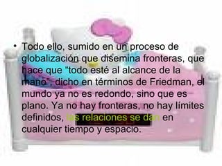 Todo ello, sumido en un proceso de globalización que disemina fronteras, que hace que “todo esté al alcance de la mano”, dicho en términos de Friedman, el mundo ya no es redondo, sino que es plano. Ya no hay fronteras, no hay límites definidos,  las relaciones se dan  en cualquier tiempo y espacio.  