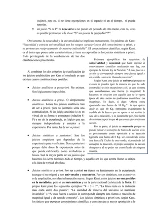 (sujeto), esto es, si no tiene excepciones en el espacio ni en el tiempo, ni puede
            tenerlas.
        •   un juicio “S es P” es necesario si no puede ser pensado de otro modo, esto es, si no
            es posible pertenecer a la clase “S” sin poseer la propiedad “P”.

    Obviamente, la necesidad y la universalidad se implican mutuamente. En palabras de Kant:
“Necesidad y estricta universalidad son los rasgos característicos del conocimiento a priori, y
se pertenecen recíprocamente de manera indisoluble”. El conocimiento científico, según Kant,
es el único que posee estas características, y tiene su expresión en los juicios sintéticos a priori,
fruto privilegiado de la combinación de las dos
clasificaciones precedentes.                                   Podemos ejemplificar los requisitos          de
                                                         universalidad y necesidad que Kant impone al
                                                         conocimiento científico analizando una ley, por
                                                         ejemplo, la tercera ley de Newton: “A toda fuerza o
     Al combinar los dos criterios de clasificación de
                                                         acción le corresponde siempre otra fuerza igual y
los juicios establecidos por Kant el resultado es que
                                                         en sentido contrario, llamada reacción”.
existen cuatro combinaciones posibles:                        Según Kant, este juicio es universal porque no
                                                         existen ni pueden (por la manera en que ha sido
    •   Juicios analíticos a posteriori. No existen.     construido) existir excepciones a él, ya que siempre
        Son lógicamente imposibles.                      que consideramos una fuerza (o magnitud) lo
                                                         hacemos en relación con aquello que se le opone
                                                         (pues de otro modo no podríamos cuantificar esa
    •   Juicios analíticos a priori. O simplemente
                                                         magnitud). Es decir, si digo: “Ahora estoy
        analíticos. Todos los juicios analíticos han     ejerciendo una fuerza de 10 Kg.” lo que quiero
        de ser a priori, pues lo contrario sería una     decir es que 10 Kg. representa exactamente la
        contradicción. Si un juicio analítico lo es en   medida de la fuerza que se opone a mi acción (o
        virtud de su forma o estructura (relación S-     sea, de la reacción), y es justamente por esta fuerza
        P) y no de la experiencia, es lógico que sea     de resistencia por lo que sé que estoy ejerciendo una
        siempre independiente y anterior a la            acción.
        experiencia. Por tanto, ha de ser a priori.           Por su parte, el juicio es necesario porque no
                                                         puedo pensar el concepto de fuerza de acción si no
                                                         es precisamente como oposición a su reacción
    •   Juicios sintéticos a posteriori. Son los         (¿podría una fuerza de 0 Kg. ser considerada como
        juicios empíricos que dependen de la             una fuerza?). Dicho de otro modo, si prescindo del
        experiencia para verificarse. Son a posteriori   concepto de reacción, el propio concepto de acción
        porque debe darse la experiencia antes de        desaparece al no poder ser cuantificado de ninguna
        que pueda calificarlos como verdaderos o         manera.
        falsos. Son la mayor parte de los juicios que
        hacemos los seres humanos todo el tiempo, y aquellos en los que centra Hume su crítica
        a la idea de verdad absoluta.

    •   Juicios sintéticos a priori. Por ser a priori no tienen su fundamento en la experiencia
        (aunque sí su origen) y son universales y necesarios. Por ser sintéticos, son extensivos
        o de ampliación, nos dan información nueva. Según Kant, estos juicios no son posibles
        en la metafísica, pero sí en matemáticas y en la parte racional (teórica) de la física. El
        propio Kant pone los siguientes ejemplos: “4 + 3 = 7”, “La línea recta es la distancia
        más corta entre dos puntos”, “La cantidad de materia del universo se mantiene
        invariable” o “A toda fuerza o acción le corresponde siempre una fuerza o reacción de
        magnitud igual y de sentido contrario”. Los juicios sintéticos a priori son, según Kant,
        los únicos que expresan conocimiento científico, y constituyen su mayor aportación a la
 