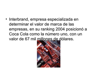 Interbrand, empresa especializada en determinar el valor de marca de las empresas, en su ranking 2004 posicionó a Coca Cola como la número uno, con un valor de 67 mil millones de dólares.  