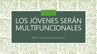 LOS JÓVENES SERÁN
MULTIFUNCIONALES
William H. Vegazo Muro @educador23013
 