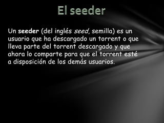 Un seeder (del inglés seed, semilla) es un
usuario que ha descargado un torrent o que
lleva parte del torrent descargado y que
ahora lo comparte para que el torrent esté
a disposición de los demás usuarios.
 