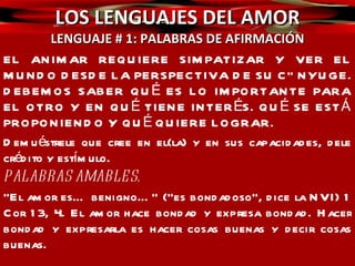 LOS LENGUAJES DEL AMOR LENGUAJE # 1: PALABRAS DE AFIRMACIÓN De nuestra boca deben salir palabras bondadosas, expresiones bondadosas hacia nuestra pareja, permanentemente. Y no solo palabras, sino acciones, actitudes, gestos, tonos, timbres… Mire la diferencia entre estas frases:  TE AMO.  ¡TE AMO! ¿TE AMO? TE AMO¨#$%/&%$+¡‽ℓ€ б .  ASÍ ES CON TODO LO QUE USTED DICE.  Recuerde: ¡la manera como hablamos es tremendamente importante! Pro 15:1  “La blanda respuesta quita la ira; mas la palabra áspera hace subir el furor”.  Proverbios 25:11 “Manzana de oro con figuras de plata, es la palabra dicha como conviene. 