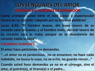 LOS LENGUAJES DEL AMOR LENGUAJE # 1: PALABRAS DE AFIRMACIÓN Como cristiano usted tiene el más lujoso y espectacular tesoro en su corazón: ¡sáquelo por su boca en palabras! Lucas 6:45: “El hombre bueno, del buen tesoro de su corazón saca lo bueno; y el hombre malo, del mal tesoro de su corazón saca lo malo; porque de la abundancia del corazón habla la boca”.  PALABRAS HUMILDES. El amor hace peticiones no demandas. “… el amor no es jactancioso,  no se envanece; no hace nada indebido, no busca lo suyo, no se irrita, no guarda rencor…” Cuando usted hace demandas ya no es el cónyuge, sino el amo, el patrón(a), el tirano(a) o el padre… 