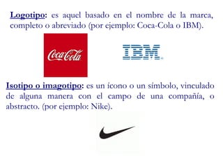 Logotipo :  es aquel basado en el nombre de la marca, completo o abreviado (por ejemplo: Coca-Cola o IBM).  Isotipo o imagotipo :  es un ícono o un símbolo, vinculado de alguna manera con el campo de una compañía, o abstracto. (por ejemplo: Nike). 