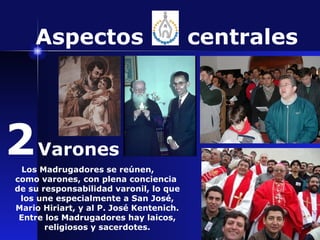 Los Madrugadores se reúnen,  como varones, con plena conciencia  de su responsabilidad varonil, lo que los une especialmente a San José, Mario Hiriart, y al P. José Kentenich. Entre los Madrugadores hay laicos, religiosos y sacerdotes. Aspectos  centrales 2 Varones 