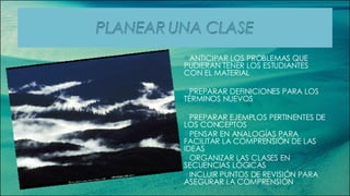 ANTICIPAR LOS PROBLEMAS QUE PUDIERAN TENER LOS ESTUDIANTES CON EL MATERIAL PREPARAR DEFINICIONES PARA LOS TÉRMINOS NUEVOS PREPARAR EJEMPLOS PERTINENTES DE LOS CONCEPTOS PENSAR EN ANALOGÍAS PARA FACILITAR LA COMPRENSIÓN DE LAS IDEAS ORGANIZAR LAS CLASES EN SECUENCIAS LÓGICAS INCLUIR PUNTOS DE REVISIÓN PARA ASEGURAR LA COMPRENSIÓN 