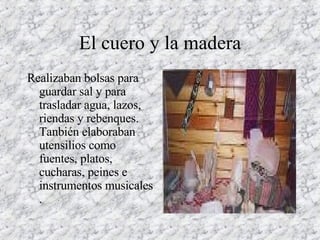 El cuero y la madera Realizaban bolsas para guardar sal y para trasladar agua, lazos, riendas y rebenques. Tanbién elaboraban utensilios como fuentes, platos, cucharas, peines e instrumentos musicales .  
