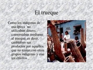 El trueque Como los indígenas de esa época ´no utilizaban dinero, comersiaban mediante al trueque, es desir, canbiaban sus productos por aquellos que no tenían con otros grupos indigenas y con los criollos  