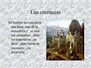 Las creencias El hombre se considera una parte mas de la naturaleza y , al usar sus elementos , debe ser respetuoso , es desir , debe tomar lo necesario , sin destruirla 