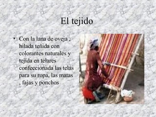 El tejido  Con la lana de oveja , hilada teñida con colorantes naturales y tejida en telares confeccionada las telas para su ropa, las matas , fajas y ponchos  