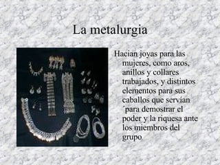 La metalurgia Hacian joyas para las mujeres, como aros, anillos y collares trabajados, y distintos elementos para sus caballos que servían´para demostrar el poder y la riquesa ante los miembros del grupo  