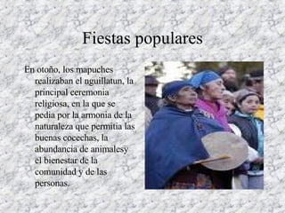 Fiestas populares En otoño, los mapuches realizaban el nguillatun, la principal ceremonia religiosa, en la que se pedia por la armonia de la naturaleza que permitia las buenas cocechas, la abundancia de animalesy el bienestar de la comunidad y de las personas. 