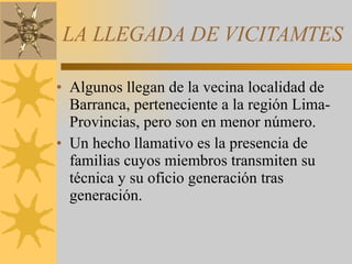 LA LLEGADA DE VICITAMTES Algunos llegan de la vecina localidad de Barranca, perteneciente a la región Lima-Provincias, pero son en menor número.  Un hecho llamativo es la presencia de familias cuyos miembros transmiten su técnica y su oficio generación tras generación.  