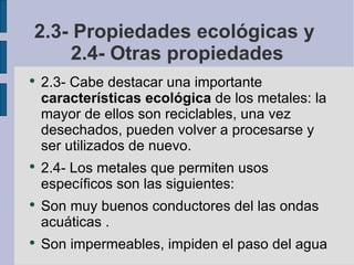 2.3- Propiedades ecológicas y  2.4- Otras propiedades 2.3- Cabe destacar una importante  características ecológica  de los metales: la mayor de ellos son reciclables, una vez desechados, pueden volver a procesarse y ser utilizados de nuevo. 2.4- Los metales que permiten usos específicos son las siguientes: Son muy buenos conductores del las ondas acuáticas . Son impermeables, impiden el paso del agua 