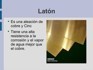 Latón Es una aleación de cobre y Cinc Tiene una alta resistencia a la corrosión y el vapor de agua mejor que el cobre. 