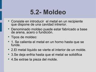 5.2- Moldeo Consiste en introducir  el metal en un recipiente  que dispone de una cavidad intrerior. Denominado moldeo puede estar fabricado a base de arena, acero o fundición. Tipos de moldeo:  1. Se calienta el metal en un horno hasta que se funde. 2.El metal liquido se vierte el interior de un molde. 3.Se deja enfria hasta que el metal se solidifica 4.Se extrae la pieza del molde. 