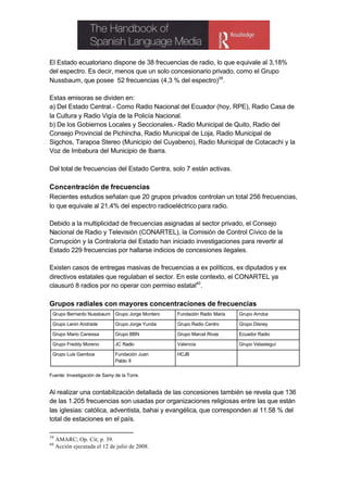 El Estado ecuatoriano dispone de 38 frecuencias de radio, lo que equivale al 3,18%
del espectro. Es decir, menos que un solo concesionario privado, como el Grupo
Nussbaum, que posee 52 frecuencias (4,3 % del espectro)39.

Estas emisoras se dividen en:
a) Del Estado Central.- Como Radio Nacional del Ecuador (hoy, RPE), Radio Casa de
la Cultura y Radio Vigía de la Policía Nacional.
b) De los Gobiernos Locales y Seccionales.- Radio Municipal de Quito, Radio del
Consejo Provincial de Pichincha, Radio Municipal de Loja, Radio Municipal de
Sigchos, Tarapoa Stereo (Municipio del Cuyabeno), Radio Municipal de Cotacachi y la
Voz de Imbabura del Municipio de Ibarra.

Del total de frecuencias del Estado Centra, solo 7 están activas.

Concentración de frecuencias
Recientes estudios señalan que 20 grupos privados controlan un total 256 frecuencias,
lo que equivale al 21,4% del espectro radioeléctrico para radio.

Debido a la multiplicidad de frecuencias asignadas al sector privado, el Consejo
Nacional de Radio y Televisión (CONARTEL), la Comisión de Control Cívico de la
Corrupción y la Contraloría del Estado han iniciado investigaciones para revertir al
Estado 229 frecuencias por hallarse indicios de concesiones ilegales.

Existen casos de entregas masivas de frecuencias a ex políticos, ex diputados y ex
directivos estatales que regulaban el sector. En este contexto, el CONARTEL ya
clausuró 8 radios por no operar con permiso estatal40.

Grupos radiales con mayores concentraciones de frecuencias
 Grupo Bernardo Nussbaum Grupo Jorge Montero      Fundación Radio María   Grupo Arroba

 Grupo Lenin Andrade          Grupo Jorge Yunda   Grupo Radio Centro      Grupo Disney

 Grupo Mario Canessa          Grupo BBN           Grupo Marcel Rivas      Ecuador Radio

 Grupo Freddy Moreno          JC Radio            Valencia                Grupo Velasteguí

 Grupo Luis Gamboa            Fundación Juan      HCJB
                              Pablo II


Fuente: Investigación de Samy de la Torre.


Al realizar una contabilización detallada de las concesiones también se revela que 136
de las 1.205 frecuencias son usadas por organizaciones religiosas entre las que están
las iglesias: católica, adventista, bahai y evangélica, que corresponden al 11.58 % del
total de estaciones en el país.

39
     AMARC; Op. Cit; p. 39.
40
     Acción ejecutada el 12 de julio de 2008.
 
