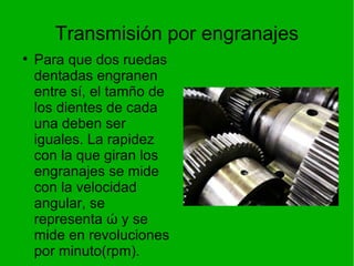 Transmisión por engranajes Para que dos ruedas dentadas engranen entre sí, el tamño de los dientes de cada una deben ser iguales. La rapidez con la que giran los engranajes se mide con la velocidad angular, se representa  ώ y se mide en revoluciones por minuto(rpm). 