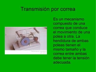 Transmisión por correa Es un mecanismo compuesto de una correa que conduce el movimiento de una polea a otra. La hendidura de ambas poleas tienen el mismo tamaño y la correa entre ambas debe tener la tensión adecuada. 