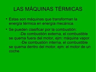 LAS MÁQUINAS TÉRMICAS Estas son máquinas que transforman la energía térmica en energía mecánica. Se pueden clasificar por la combustión:  -De combustión externa, el combustible se quema fuera del motor, ejm: máquina vapor.  -De combustión interna, el combustible se quema dentro del motor, ejm: el motor de un coche. 