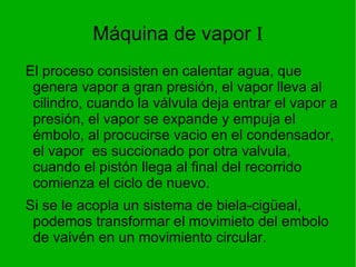 Máquina de vapor  I El proceso consisten en calentar agua, que genera vapor a gran presión, el vapor lleva al cilindro, cuando la válvula deja entrar el vapor a presión, el vapor se expande y empuja el émbolo, al procucirse vacio en el condensador, el vapor  es succionado por otra valvula, cuando el pistón llega al final del recorrido comienza el ciclo de nuevo.  Si se le acopla un sistema de biela-cigüeal, podemos transformar el movimieto del embolo de vaivén en un movimiento circular. 