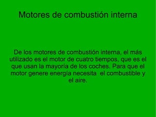 Motores de combustión interna De los motores de combustión interna, el más utilizado es el motor de cuatro tiempos, que es el que usan la mayoría de los coches. Para que el motor genere energía necesita  el combustible y el aire. 
