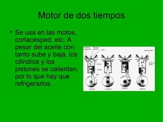 Motor de dos tiempos Se usa en las motos, cortacésped, etc. A pesar del aceite con tanto sube y baja, los cilindros y los pistones se calientan, por lo que hay que refrigerarlos. 