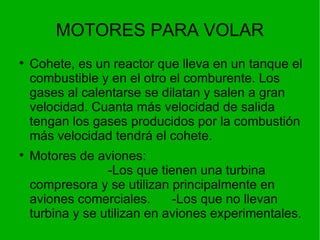 MOTORES PARA VOLAR Cohete, es un reactor que lleva en un tanque el combustible y en el otro el comburente. Los gases al calentarse se dilatan y salen a gran velocidad. Cuanta más velocidad de salida tengan los gases producidos por la combustión más velocidad tendrá el cohete. Motores de aviones:  -Los que tienen una turbina compresora y se utilizan principalmente en aviones comerciales.  -Los que no llevan turbina y se utilizan en aviones experimentales. 