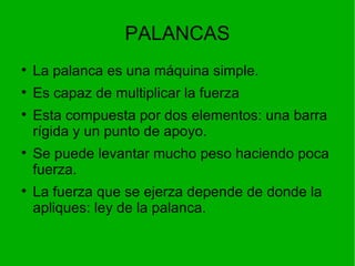 PALANCAS La palanca es una máquina simple. Es capaz de multiplicar la fuerza Esta compuesta por dos elementos: una barra rígida y un punto de apoyo. Se puede levantar mucho peso haciendo poca fuerza. La fuerza que se ejerza depende de donde la apliques: ley de la palanca. 