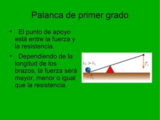 Palanca de primer grado El punto de apoyo está entre la fuerza y la resistencia. Dependiendo de la longitud de los brazos, la fuerza será mayor, menor o igual que la resistencia. 