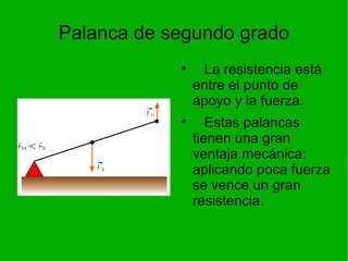 Palanca de segundo grado La resistencia está entre el punto de apoyo y la fuerza. Estas palancas tienen una gran ventaja mecánica: aplicando poca fuerza se vence un gran resistencia. 