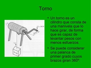 Torno Un torno es un cilindro que consta de una manivela que lo hace girar, de forma que es capaz de levantar pesos con menos esfuerzos.  Se puede considerar una palanca de primer grado cuyos brazos giran 360 º. 