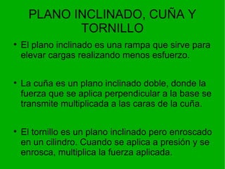 PLANO INCLINADO, CUÑA Y TORNILLO El plano inclinado es una rampa que sirve para elevar cargas realizando menos esfuerzo. La cuña es un plano inclinado doble, donde la fuerza que se aplica perpendicular a la base se transmite multiplicada a las caras de la cuña. El tornillo es un plano inclinado pero enroscado en un cilindro. Cuando se aplica a presión y se enrosca, multiplica la fuerza aplicada. 