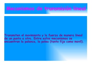 Mecanismos de transmisión lineal Transmiten el movimiento y la fuerza de manera lineal de un punto a otro. Entre estos mecanismos se encuentran la palanca, la polea (tanto fija como movil). 