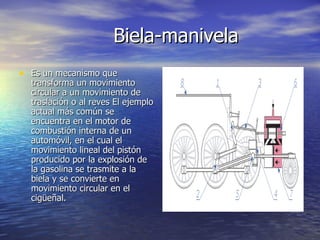 Biela-manivela Es un mecanismo que transforma un movimiento circular a un movimiento de traslación o al reves El ejemplo actual más común se encuentra en el motor de combustión interna de un automóvil, en el cual el movimiento lineal del pistón producido por la explosión de la gasolina se trasmite a la biela y se convierte en movimiento circular en el cigüeñal. 