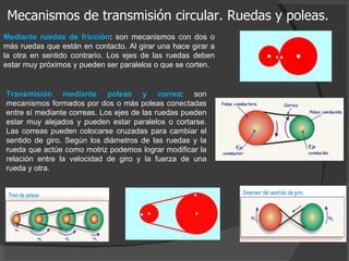 Mecanismos de transmisión circular. Ruedas y poleas. Mediante ruedas de fricción :  son mecanismos con dos o más ruedas que están en contacto. Al girar una hace girar a la otra en sentido contrario. Los ejes de las ruedas deben estar muy próximos y pueden ser paralelos o que se corten. Transmisión mediante poleas y correa : son mecanismos formados por dos o más poleas conectadas entre sí mediante correas. Los ejes de las ruedas pueden estar muy alejados y pueden estar paralelos o cortarse. Las correas pueden colocarse cruzadas para cambiar el sentido de giro. Según los diámetros de las ruedas y la rueda que actúe como motriz podemos lograr modificar la relación entre la velocidad de giro y la fuerza de una rueda y otra. 