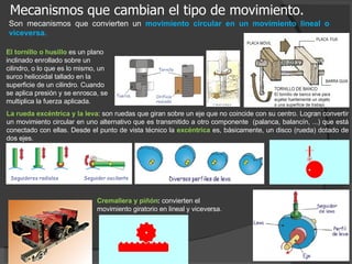 Mecanismos que cambian el tipo de movimiento. Cremallera y piñón :  convierten el movimiento giratorio en lineal y viceversa. Son mecanismos que convierten un  movimiento circular en un movimiento lineal o viceversa. .  La rueda excéntrica y la leva : son ruedas que giran sobre un eje que no coincide con su centro. Logran convertir un movimiento circular en uno alternativo que es transmitido a otro componente  (palanca, balancín, ...) que está conectado con ellas.  Desde el punto de vista técnico la  excéntrica  es, básicamente, un disco (rueda) dotado de dos ejes. El tornillo o husillo  es un plano inclinado enrollado sobre un cilindro, o lo que es lo mismo, un surco helicoidal tallado en la superficie de un cilindro. Cuando se aplica presión y se enrosca, se multiplica la fuerza aplicada. 