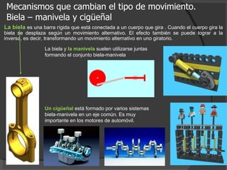 Mecanismos que cambian el tipo de movimiento. Biela – manivela y cigüeñal La biela  es una barra rígida que está conectada a un cuerpo que gira . Cuando el cuerpo gira la biela se desplaza según un movimiento alternativo. El efecto también se puede lograr a la inversa, es decir, transformando un movimiento alternativo en uno giratorio. La biela y  la manivela  suelen utilizarse juntas formando el conjunto biela-manivela  Un cigüeñal  está formado por varios sistemas biela-manivela en un eje común. Es muy importante en los motores de automóvil.  