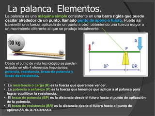 La palanca. Elementos. La palanca es una  máquina simple  consistente en  una barra rígida que puede oscilar alrededor de un punto, llamado  punto de apoyo o fulcro . Puede así transmitir una fuerza aplicada de un punto a otro, obteniendo una fuerza mayor o un movimiento diferente al que se produjo inicialmente. La  resistencia o carga (R)  es la fuerza que queremos vencer.  La  potencia o esfuerzo (P)  es la fuerza que tenemos que aplicar a al palanca para lograr equilibrar la resistencia.  El  brazo de potencia (BP)  es la distancia desde el fulcro hasta el punto de aplicación de la potencia.  El  brazo de resistencia (BR)  es la distancia desde el fulcro hasta el punto de aplicación de la resistencia.  Desde el punto de vista tecnológico se pueden estudiar en ella 4 elementos importantes:  potencia, resistencia, brazo de potencia y brazo de resistencia . 