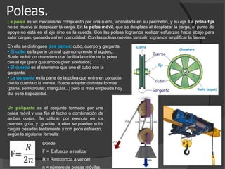 Poleas. La polea   es un mecanismo compuesto por una rueda, acanalada en su perímetro, y su eje.  La polea fija  no se mueve al desplazar la carga. En  la polea móvil , que se desplaza al desplazar la carga, el punto de apoyo no está en el eje sino en la cuerda. Con las poleas logramos realizar esfuerzos hacia abajo para subir cargas, ganando así en comodidad. Con las poleas móviles también logramos amplificar la fuerza.  En ella se distinguen  tres partes : cubo, cuerpo y garganta.  •  El cubo  es la parte central que comprende el agujero. Suele incluir un chavetero que facilita la unión de la polea con el eje (para que ambos giren solidarios).  •  El cuerpo  es el elemento que une el cubo con la garganta.  •  La garganta  es la parte de la polea que entra en contacto con la cuerda o la correa. Puede adoptar distintas formas (plana, semicircular, triangular...) pero la más empleada hoy día es la trapezoidal.  Un polipasto  es el conjunto formado por una polea móvil y una fija al techo o combinación de ambas cosas. Se utilizan por ejemplo en los puentes grúa, y  gracias  a ellos se pueden subir cargas pesadas lentamente y con poco esfuerzo,  según la siguiente fórmula: Donde: F =  Esfuerzo a realizar R = Resistencia a vencer. n = número de poleas móviles 
