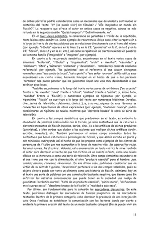 11
de ambos párrafos podría considerarse como un mecanismo que da unidad y continuidad al
contenido del texto: “¿Y [se puede vivir] sin fábulas? / “¿Es imaginable un mundo sin
ficción?”. La respuesta que ofrece el autor en ambos casos es negativa, aunque es más
rotunda en la segunda ocasión: “Quizá tampoco” / “Definitivamente, no”.
En el nivel léxico-semántico, la coherencia se garantiza a través de la repetición,
tanto léxica como semántica. Como ejemplo de recurrencia léxica cabe citar la repetición a
lo largo del texto de ciertas palabras que se relacionan directamente con el tema del mismo
(por ejemplo, “fábulas” aparece en la línea 1 y en la 23; “guionistas” en la 2, en la 8 y en la
24; “ficción”, en la 12 y en la 21, etc.), así como la repetición de ciertos lexemas en palabras
de la misma familia (“imaginable” e “imaginen”, por ejemplo).
En cuanto a la recurrencia semántica, encontramos en el texto varios casos de
sinonimia: “historias”, “fábulas” y “argumentos”; “urdir” e inventar”; “esconder” y
“disimular”; “cifra” y “números”; “comemos” y “devoramos”… También hay casos de sinonimia
referencial: por ejemplo, “los guionistas” son el referente al que aluden sintagmas
nominales como “esa panda de locos”, “esta gente” o “ese señor tan raro”. Millás utiliza esas
expresiones con cierta ironía, haciendo hincapié en el hecho de que a las personas
“normales” nos puede parecer que los guionistas llevan una vida muy desordenada o que
están un poco locos.
También encontramos a lo largo del texto varios pares de antónimos (“se acuesta”
frente a “se levanta”; “unos” frente a “otros”; “mañana” frente a “noche”; y, sobre todo,
“realidad” frente a “ficción”) y numerosos ejemplos de hiponimia: por ejemplo, el
hiperónimo “ficción” se sustituye a lo largo del texto por numerosos hipónimos (novelas,
cine, series de televisión, culebrones, cómics…), y, a su vez, algunos de esos términos se
convierten en hiperónimos de otras expresiones (por ejemplo, “madames bovarys” podría
considerarse un hipónimo de novela, mientras que “doctores houses” lo sería de serie de
televisión).
En cuanto a los campos semánticos que predominan en el texto, es evidente la
abundancia de palabras relacionadas con la ficción, ya sean sustantivos que se refieren a
distintos productos de ficción (novelas, series, cine…) o a los artífices de dichos productos
(guionistas), o bien verbos que aluden a las acciones que realizan dichos artífices (urdir,
escribir, inventar), etc. También pertenecen al mismo campo semántico todos los
sustantivos que hacen referencia a personajes de ficción, y que Millás escribe en plural y
con minúscula, subrayando así el hecho de que los propone como ejemplos de los cientos de
personajes de ficción que nos acompañan a lo largo de nuestra vida: las caperucitas rojas,
las anas ozores, los fraziers… Además, esta enumeración un tanto caótica le sirve también
al autor para destacar el hecho de que tan ficticio es un cuento infantil, como una novela
clásica de la literatura, o como una serie de televisión. Otro campo semántico secundario es
el que tiene que ver con la alimentación, el otro “producto esencial” para el hombre: pan,
comida, amasan, comemos, devoramos… En ese último caso, podríamos considerar que en
virtud de su sentido figurado, “devoramos” pertenece a los dos campos señalados, pues su
objeto directo puede ser tanto un alimento como una historia de ficción. Asimismo, hay en
el texto una serie de palabras con una connotación bastante negativa, que tienen como fin
enfatizar las nefastas consecuencias que puede tener en la sociedad una huelga de
guionistas: “auténtica alarma”, “falta de un producto esencial”, “pánico moral”, “disfunciones
en el cuerpo social”, “desplome brusco de la ficción” o “realidad a palo seco”.
Por último, son fundamentales para la cohesión los marcadores discursivos. En este
texto, podríamos distinguir los marcadores de función pragmática de los marcadores
textuales. Dentro de la primera categoría, cabe destacar la presencia de una interjección
cuya única finalidad es establecer la comunicación con los lectores dando por cierto o
evidente la primera oración del texto de un modo bastante coloquial (No se puede vivir sin
 