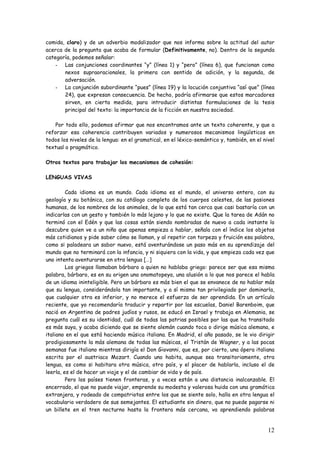 12
comida, claro) y de un adverbio modalizador que nos informa sobre la actitud del autor
acerca de la pregunta que acaba de formular (Definitivamente, no). Dentro de la segunda
categoría, podemos señalar:
- Las conjunciones coordinantes “y” (línea 1) y “pero” (línea 6), que funcionan como
nexos supraoracionales, la primera con sentido de adición, y la segunda, de
adversación.
- La conjunción subordinante “pues” (línea 19) y la locución conjuntiva “así que” (línea
24), que expresan consecuencia. De hecho, podría afirmarse que estos marcadores
sirven, en cierta medida, para introducir distintas formulaciones de la tesis
principal del texto: la importancia de la ficción en nuestra sociedad.
Por todo ello, podemos afirmar que nos encontramos ante un texto coherente, y que a
reforzar esa coherencia contribuyen variados y numerosos mecanismos lingüísticos en
todos los niveles de la lengua: en el gramatical, en el léxico-semántico y, también, en el nivel
textual o pragmático.
Otros textos para trabajar los mecanismos de cohesión:
LENGUAS VIVAS
Cada idioma es un mundo. Cada idioma es el mundo, el universo entero, con su
geología y su botánica, con su catálogo completo de los cuerpos celestes, de las pasiones
humanas, de los nombres de los animales, de lo que está tan cerca que casi bastaría con un
indicarlas con un gesto y también lo más lejano y lo que no existe. Que la tarea de Adán no
terminó con el Edén y que las cosas están siendo nombradas de nuevo a cada instante lo
descubre quien ve a un niño que apenas empieza a hablar, señala con el índice los objetos
más cotidianos y pide saber cómo se llaman, y al repetir con torpeza y fruición esa palabra,
como si paladeara un sabor nuevo, está aventurándose un paso más en su aprendizaje del
mundo que no terminará con la infancia, y ni siquiera con la vida, y que empieza cada vez que
uno intenta aventurarse en otra lengua […]
Los griegos llamaban bárbaro a quien no hablaba griego: parece ser que esa misma
palabra, bárbaro, es en su origen una onomatopeya, una alusión a lo que nos parece el habla
de un idioma ininteligible. Pero un bárbaro es más bien el que se envanece de no hablar más
que su lengua, considerándola tan importante, y a sí mismo tan privilegiado por dominarla,
que cualquier otra es inferior, y no merece el esfuerzo de ser aprendida. En un artículo
reciente, que yo recomendaría traducir y repartir por las escuelas, Daniel Barenboim, que
nació en Argentina de padres judíos y rusos, se educó en Israel y trabaja en Alemania, se
pregunta cuál es su identidad, cuál de todas las patrias posibles por las que ha transitado
es más suya, y acaba diciendo que se siente alemán cuando toca o dirige música alemana, e
italiano en el que está haciendo música italiana. En Madrid, el año pasado, se le vio dirigir
prodigiosamente la más alemana de todas las músicas, el Tristán de Wagner, y a las pocas
semanas fue italiano mientras dirigía el Don Giovanni, que es, por cierto, una ópera italiana
escrita por el austriaco Mozart. Cuando uno habita, aunque sea transitoriamente, otra
lengua, es como si habitara otra música, otro país, y el placer de hablarla, incluso el de
leerla, es el de hacer un viaje y el de cambiar de vida y de país.
Pero los países tienen fronteras, y a veces están a una distancia inalcanzable. El
encerrado, el que no puede viajar, emprende su modesta y valerosa huida con una gramática
extranjera, y rodeado de compatriotas entre los que se siente solo, halla en otra lengua el
vocabulario verdadero de sus semejantes. El estudiante sin dinero, que no puede pagarse ni
un billete en el tren nocturno hasta la frontera más cercana, va aprendiendo palabras
 