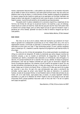13
nuevas, expresiones desconocidas, y cada palabra que descubre es una moneda reluciente
que se añade al tesoro de su memoria y que nadie podrá quitarle nunca. Hay una codicia de
palabras como la hay de dinero, y si ésta envilece el alma, aquélla la ensancha al agrandarse
su riqueza, aunque las dos tienen en común que no se apaciguan con facilidad. Aprender una
lengua es sobre todo descubrir la amplitud de todo lo que se ignora, lo matices que nunca se
llegará a poseer, la proliferación selvática de las palabras que desconocemos.
No puede existir la plena ciudadanía sin la conciencia inquisitiva y respetuosa de las
tierras y las formas de vida que no se parecen mucho a las nuestras, y que, sin embargo,
tienen mucho en común con nosotros. Suele decirse que para escribir hace falta sobre todo
el dominio de la propia lengua, pero yo estoy seguro de que es igual de necesario viajar y
perderse por otros idiomas, aprender de nuevo en ellos el misterio inaugural que hay en
cada palabra.
Antonio Muñoz Molina, El País Semanal.
ESE CHICO
Ese chico no se me va de la cabeza. Hablo del muchacho que presenció sin hacer
nada la agresión de la adolescente ecuatoriana en el tren. Hemos visto una y otra vez la
espeluznante escena y verificado su pasividad, la bochornosa y patética manera en que se
esforzaba en mirar para otro lado. Y digo bochornosa porque, al verlo, sentías vergüenza
ajena y piedad por él; y también la enorme inquietud de preguntarte qué habrías hecho tú
en su lugar.
Ese chico es otra víctima del energúmeno. En su miedo paralizador es probable que
influya su condición de inmigrante. Él mismo ha declarado que estos ataques racistas son
bastante comunes, y eso va creando un sentimiento de inseguridad, de fragilidad. Va
comiéndote por dentro y haciéndote más vulnerable a la intimidación, más entregado a la
derrota. A la propia humillación de tu cobardía. Pero es que, además, sin duda era peligroso
enfrentarse a ese tipo (yo tampoco entiendo por qué el juez no encarceló a alguien tan
feroz). Es peligroso oponerse a los violentos, de ahí el mérito de quienes lo hacen. Por una
de esas elocuentes coincidencias del azar, el vídeo del ataque en el tren se hizo público al
mismo tiempo que la historia de Daniel Oliver, el héroe de 23 años que murió de un golpe
por socorrer a una chica. He aquí otro caso estremecedor que vuelve a picotearte las
entrañas: ¿serías capaz de actuar como Daniel? Esa duda es inherente a la condición
humana, la duda de los propios límites, la incertidumbre sobre el fondo más extremo de uno
mismo: allí, en lo más hondo, ¿qué pesará más, el miedo o la propia dignidad? ¿Habrías
escondido a un judío en la Alemania de Hitler? Ojalá la vida no nos ponga en una de esas
situaciones límite, porque podemos reaccionar como el chico del tren. Y no sé si el pobre
será capaz de superarlo.
Rosa Montero, El País, 30 de octubre de 2007
 