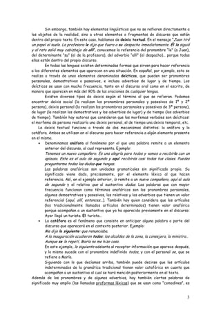3
Sin embargo, también hay elementos lingüísticos que no se refieren directamente a
los objetos de la realidad, sino a otros elementos o fragmentos de discurso que están
dentro del propio texto. En este caso, hablamos de deixis textual. En el mensaje “Juan tiró
un papel al suelo. La profesora le dijo que fuera a su despacho inmediatamente. Él la siguió
y al rato salió muy cabizbajo de allí”, conocemos la referencia del pronombre “le” (a Juan),
del determinante “su” (el de la profesora), del adverbio “allí” (el despacho)… porque todas
ellas están dentro del propio discurso.
En todas las lenguas existen determinadas formas que sirven para hacer referencia
a los diferentes elementos que aparecen en una situación. En español, por ejemplo, esto se
realiza a través de unos elementos denominados deícticos, que pueden ser pronombres
personales, demostrativos o posesivos, e incluso adverbios de lugar y de tiempo. Los
deícticos se usan con mucha frecuencia, tanto en el discurso oral como en el escrito, de
manera que aparecen en más del 90% de las oraciones de cualquier lengua.
Existen diversos tipos de deixis según el término al que se refieran. Podemos
encontrar deixis social (la realizan los pronombres personales y posesivos de 1ª y 2ª
persona), deixis personal (la realizan los pronombres personales y posesivos de 3ª persona),
de lugar (la realizan los demostrativos y los adverbios de lugar) y de tiempo (los adverbios
de tiempo). También hay autores que consideran que los morfemas verbales son deícticos:
el morfema de persona realizaría una deixis personal, el de tiempo una deixis temporal, etc.
La deixis textual funciona a través de dos mecanismos distintos: la anáfora y la
catáfora. Ambos se utilizan en el discurso para hacer referencia a algún elemento presente
en el mismo.
• Denominamos anáfora al fenómeno por el que una palabra remite a un elemento
anterior del discurso, al cual representa. Ejemplo:
Tenemos un nuevo compañero. Es una alegría para todos y vamos a recibirlo con un
aplauso. Este es el aula de segundo y aquí recibirás casi todas tus clases. Puedes
preguntarme todas las dudas que tengas.
Las palabras anafóricas son unidades gramaticales sin significado propio. Su
significado viene dado, precisamente, por el elemento léxico al que hacen
referencia. Así, en el ejemplo anterior, lo remite a un nuevo compañero, aquí al aula
de segundo y el relativo que al sustantivo dudas. Las palabras que con mayor
frecuencia funcionan como términos anafóricos son los pronombres personales,
algunos demostrativos y posesivos, los relativos y los adverbios que tienen un valor
referencial (aquí, allí, entonces...). También hay quien considera que los artículos
(los tradicionalmente llamados artículos determinados) tienen valor anafórico
porque acompañan a un sustantivo que ya ha aparecido previamente en el discurso:
Ayer llegó un turista. El turista…
• La catáfora es el fenómeno que consiste en anticipar alguna palabra o parte del
discurso que aparecerá en el contexto posterior. Ejemplo:
Me dijo lo siguiente: que renunciaba.
A la inauguración acudieron todos: los alcaldes de la zona, la consejera, la ministra…
Aunque se lo repetí, María no me hizo caso.
En este ejemplo, lo siguiente adelanta al receptor información que aparece después,
y lo mismo sucede con el pronombre indefinido todos, y con el personal se, que se
refiere a María.
Siguiendo con lo que decíamos arriba, también puede decirse que los artículos
indeterminados de la gramática tradicional tienen valor catafórico en cuanto que
acompañan a un sustantivo al cual se hará mención posteriormente en el texto.
Además de los pronombres y de algunos adverbios, hay también ciertas palabras de
significado muy amplio (las llamadas proformas léxicas) que se usan como “comodines”, es
 