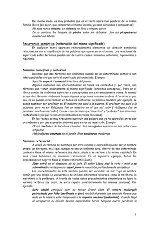 5
Del mismo modo, es muy probable que en el texto aparezcan palabras de la misma
familia léxica (es decir, que compartan el mismo lexema, ya sean derivadas o compuestas):
No seas nunca violento. La violencia no lleva a ninguna parte.
De la cantera, los bloques de piedra salen sin debastar. Son los picapedreros
quienes los labran.
Recurrencia semántica (reiteración del mismo significado)
En cualquier texto aparecen reiteradamente elementos de cohesión semántica
relacionados con el significado de las palabras que aparecen en el mismo. Las relaciones de
significado entre términos pueden ser de cuatro clases: sinonimia, antonimia, hiperonimia o
hiponimia.
Sinonimia conceptual y contextual
Decimos que dos términos son sinónimos cuando en un determinado contexto son
intercambiables sin que varíe el significado del enunciado. Ejemplo:
Agustín empezó / comenzó la lectura del poema.
Algunos sinónimos son intercambiables en todos los contextos y, por tanto, son
términos que tienen exactamente el mismo significado (sinonimia conceptual). Pero en el
léxico común los sinónimos estrictos o conceptuales son extremadamente raros: lo normal
es que dos términos sinónimos tengan algunas acepciones comunes y otras diferentes y, por
eso, no se puedan intercambiar en todos los contextos. La palabra maestro, por ejemplo, se
puede sustituir por profesor en El maestro me sacó a la pizarra (El profesor me sacó a la
pizarra), pero no en Velázquez fue un maestro en el uso del color (*
Velázquez fue un
profesor en el uso del color). En ese caso decimos que “maestro” y “profesor” son sinónimos
contextuales (porque no son intercambiables en todos los casos).
En los textos es muy frecuente sustituir una palabra que ya ha aparecido antes por
un sinónimo o por una expresión sinónima para evitar su repetición. Ejemplo:
Oí las risotadas de los otros chavales. Sus carcajadas sonaban en mis oídos como
latigazos.
Había algunas estatuas en el jardín. Eran esculturas modernas.
Sinonimia referencial
A veces un término se sustituye por otro vocablo o expresión (puede ser un nombre
propio, un sintagma, etc.) que, aunque no sea un sinónimo suyo, dentro de ese determinado
contexto tiene el mismo referente (es decir, alude o se refiere a la misma realidad). En
esos casos hablamos de sinonimia referencial. En el siguiente ejemplo, todas las
expresiones en negrita tiene el mismo referente (Juan):
Juan entró en el despacho de su jefe. El señor López alzó la vista y miró a su
subordinado con desprecio: aquel joven le resultaba profundamente antipático.
Los procedimientos en este sentido pueden ser variados: se sustituye un nombre
común por uno propio (o viceversa) o se utilizan diferentes recursos, como la metáfora, la
metonimia o la perífrasis. A través de todos estos procedimientos sinonímicos se logra la
variatio retórica (es decir, se evita repetir constantemente las mismas palabras). Por
ejemplo:
Rafa Nadal consiguió ayer su tercer Grand Slam. El tenista mallorquín
patrocinado por Nike [perífrasis o giro] recibió el premio con emoción. Parece que
nada se le resiste esta temporada a la raqueta nacional [metonimia]. Cuando llegó
al aeropuerto su afición llevaba esperándole horas. Ninguno quería perderse la
 