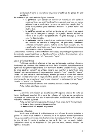 6
oportunidad de darle la enhorabuena en persona al cañón de las pistas de tenis
[metáfora].
Recordemos en qué consisten estas figuras literarias:
La perífrasis o giro consiste en sustituir un término por otro dando un
rodeo que lleva a una amplificación del texto, es decir, expresar con muchas
palabras lo que se puede decir con una o con menos. Por ejemplo, decir “el
padre de la genética” para referirse a Mendel o “el primer motor” para
aludir a Dios.
La metáfora consiste en sustituir un término por otro con el que guarda
algún tipo de semejanza o analogía. Por ejemplo, Antonio Machado se
refiere al sol en uno de sus poemas como “un globo de fuego” y a la luna
como “un disco morado”.
La metonimia consiste en sustituir un término por otro con el que guarda
una relación de cercanía o contigüidad, de parte-todo, continente-
contenido, instrumento-usuario, material-objeto, lugar-producto, etc. Por
ejemplo, referirse al balón como “cuero” es una sustitución metonímica muy
habitual en las crónicas deportivas.
La recurrencia referencial va frecuentemente reforzada y asegurada por la presencia de
determinadas piezas lingüísticas con función anafórica: artículos, determinantes y otros
elementos de valor próximo, como “tal”, “semejante”, “tanto”…
Uso de proformas léxicas
Ya hicimos mención de ellas más arriba, pues se las puede considerar elementos
deícticos ya que remiten a otro elemento del texto. Pero, en realidad, son palabras con un
significado muy general especializadas en la sustitución de otras unidades léxicas. Algunas
de estas palabras “comodín” se utilizan siempre para sustituir a sustantivos (como
“persona”, para sustantivos con el rasgo semántico ‘humano’ o “cosa”, “cuestión”, “asunto”,
“hecho”, etc. para los que no tienen ese rasgo), mientras que otras se utilizan para sustituir
a verbos: aquellos verbos con el rasgo semántico ‘acción’ se suelen sustituir por “hacer”,
mientras que los que presentan el rasgo ‘estado’ o ‘proceso’ se suelen sustituir por “pasar”,
“suceder” u “ocurrir”, etc. Ejemplos:
Ayer colisionaron dos vehículos en la carretera nacional. El hecho se produjo…
Pedro trabaja. Juan hace lo mismo.
Antonimia
La antonimia es la relación que se establece entre aquellas palabras del texto que
tienen significados opuestos. Sirve para dar cohesión al texto porque normalmente
contrapone un término con otro que ha aparecido antes, estableciendo entre ellos una
relación de contraste. Ejemplos:
Pedro guardaba un recuerdo bueno del viaje de fin de curso. Marta tenía uno malo.
Los listos se las arreglan y los tontos sucumben.
Los niños salieron; los mayores se quedaron.
Hiperonimia e hiponimia
Se dice que un término A es hiperónimo de otro término B cuando A nombra el
género o la clase a la que pertenece lo nombrado por B. Por ejemplo, flor es hiperónimo de
rosa, y mueble es hiperónimo de mesa. Y, a la inversa, decimos que un término A es hipónimo
de otro término B cuando A nombra un tipo de B. Así, rosa, margarita, tulipán...
(cohipónimos entre sí) son hipónimos de flor, igual que mesa, armario, librería... son
hipónimos de mueble.
 