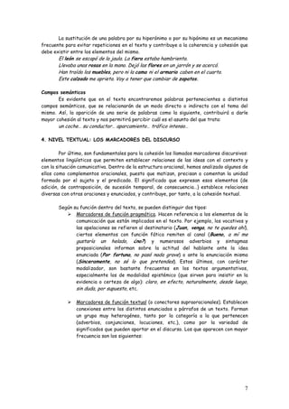 7
La sustitución de una palabra por su hiperónimo o por su hipónimo es un mecanismo
frecuente para evitar repeticiones en el texto y contribuye a la coherencia y cohesión que
debe existir entre los elementos del mismo.
El león se escapó de la jaula. La fiera estaba hambrienta.
Llevaba unas rosas en la mano. Dejó las flores en un jarrón y se acercó.
Han traído los muebles, pero ni la cama ni el armario caben en el cuarto.
Este calzado me aprieta. Voy a tener que cambiar de zapatos.
Campos semánticos
Es evidente que en el texto encontraremos palabras pertenecientes a distintos
campos semánticos, que se relacionarán de un modo directo o indirecto con el tema del
mismo. Así, la aparición de una serie de palabras como la siguiente, contribuirá a darle
mayor cohesión al texto y nos permitirá percibir cuál es el asunto del que trata:
un coche… su conductor… aparcamiento… tráfico intenso…
4. NIVEL TEXTUAL: LOS MARCADORES DEL DISCURSO
Por último, son fundamentales para la cohesión los llamados marcadores discursivos:
elementos lingüísticos que permiten establecer relaciones de las ideas con el contexto y
con la situación comunicativa. Dentro de la estructura oracional, hemos analizado algunos de
ellos como complementos oracionales, puesto que matizan, precisan o comentan la unidad
formada por el sujeto y el predicado. El significado que expresan esos elementos (de
adición, de contraposición, de sucesión temporal, de consecuencia…) establece relaciones
diversas con otras oraciones y enunciados, y contribuye, por tanto, a la cohesión textual.
Según su función dentro del texto, se pueden distinguir dos tipos:
Marcadores de función pragmática. Hacen referencia a los elementos de la
comunicación que están implicados en el texto. Por ejemplo, los vocativos y
las apelaciones se refieren al destinatario (Juan, venga, no te quedes ahí),
ciertos elementos con función fática remiten al canal (Bueno, a mí me
gustaría un helado, ¿no?) y numerosos adverbios y sintagmas
preposicionales informan sobre la actitud del hablante ante la idea
enunciada (Por fortuna, no pasó nada grave) o ante la enunciación misma
(Sinceramente, no sé lo que pretendes). Estos últimos, con carácter
modalizador, son bastante frecuentes en los textos argumentativos,
especialmente los de modalidad epistémico (que sirven para insistir en la
evidencia o certeza de algo): claro, en efecto, naturalmente, desde luego,
sin duda, por supuesto, etc.
Marcadores de función textual (o conectores supraoracionales). Establecen
conexiones entre los distintos enunciados o párrafos de un texto. Forman
un grupo muy heterogéneo, tanto por la categoría a la que pertenecen
(adverbios, conjunciones, locuciones, etc.), como por la variedad de
significados que pueden aportar en el discurso. Los que aparecen con mayor
frecuencia son los siguientes:
 