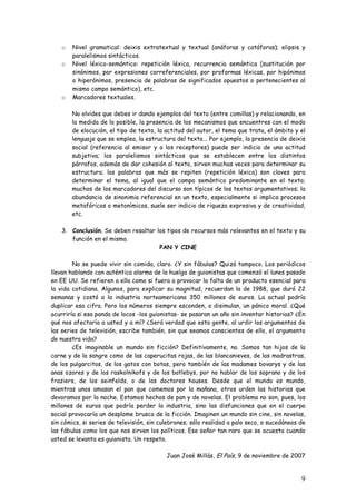 9
o Nivel gramatical: deixis extratextual y textual (anáforas y catáforas); elipsis y
paralelismos sintácticos.
o Nivel léxico-semántico: repetición léxica, recurrencia semántica (sustitución por
sinónimos, por expresiones correferenciales, por proformas léxicas, por hipónimos
o hiperónimos, presencia de palabras de significados opuestos o pertenecientes al
mismo campo semántico), etc.
o Marcadores textuales.
No olvides que debes ir dando ejemplos del texto (entre comillas) y relacionando, en
la medida de lo posible, la presencia de los mecanismos que encuentres con el modo
de elocución, el tipo de texto, la actitud del autor, el tema que trata, el ámbito y el
lenguaje que se emplea, la estructura del texto... Por ejemplo, la presencia de deixis
social (referencia al emisor y a los receptores) puede ser indicio de una actitud
subjetiva; los paralelismos sintácticos que se establecen entre los distintos
párrafos, además de dar cohesión al texto, sirven muchas veces para determinar su
estructura; las palabras que más se repiten (repetición léxica) son claves para
determinar el tema, al igual que el campo semántico predominante en el texto;
muchos de los marcadores del discurso son típicos de los textos argumentativos; la
abundancia de sinonimia referencial en un texto, especialmente si implica procesos
metafóricos o metonímicos, suele ser indicio de riqueza expresiva y de creatividad,
etc.
3. Conclusión. Se deben resaltar los tipos de recursos más relevantes en el texto y su
función en el mismo.
PAN Y CINE
No se puede vivir sin comida, claro. ¿Y sin fábulas? Quizá tampoco. Los periódicos
llevan hablando con auténtica alarma de la huelga de guionistas que comenzó el lunes pasado
en EE UU. Se refieren a ella como si fuera a provocar la falta de un producto esencial para
la vida cotidiana. Algunos, para explicar su magnitud, recuerdan la de 1988, que duró 22
semanas y costó a la industria norteamericana 350 millones de euros. La actual podría
duplicar esa cifra. Pero los números siempre esconden, o disimulan, un pánico moral. ¿Qué
ocurriría si esa panda de locos -los guionistas- se pasaran un año sin inventar historias? ¿En
qué nos afectaría a usted y a mí? ¿Será verdad que esta gente, al urdir los argumentos de
las series de televisión, escribe también, sin que seamos conscientes de ello, el argumento
de nuestra vida?
¿Es imaginable un mundo sin ficción? Definitivamente, no. Somos tan hijos de la
carne y de la sangre como de las caperucitas rojas, de las blancanieves, de las madrastras,
de los pulgarcitos, de los gatos con botas, pero también de las madames bovarys y de las
anas ozores y de los raskolnikofs y de los batlebys, por no hablar de los soprano y de los
fraziers, de los seinfelds, o de los doctores houses. Desde que el mundo es mundo,
mientras unos amasan el pan que comemos por la mañana, otros urden las historias que
devoramos por la noche. Estamos hechos de pan y de novelas. El problema no son, pues, los
millones de euros que podría perder la industria, sino las disfunciones que en el cuerpo
social provocaría un desplome brusco de la ficción. Imaginen un mundo sin cine, sin novelas,
sin cómics, si series de televisión, sin culebrones; sólo realidad a palo seco, o sucedáneos de
las fábulas como los que nos sirven los políticos. Ese señor tan raro que se acuesta cuando
usted se levanta es guionista. Un respeto.
Juan José Millás, El País, 9 de noviembre de 2007
 