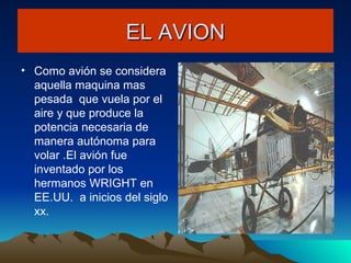 EL AVION Como avión se considera aquella maquina mas pesada  que vuela por el aire y que produce la potencia necesaria de manera autónoma para volar .El avión fue inventado por los hermanos WRIGHT en EE.UU.  a inicios del siglo xx. 