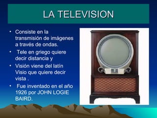 LA TELEVISION Consiste en la transmisión de imágenes a través de ondas. Tele en griego quiere decir distancia y Visión viene del latín Visio que quiere decir vista . Fue inventado en el año 1926 por JOHN LOGIE  BAIRD. 